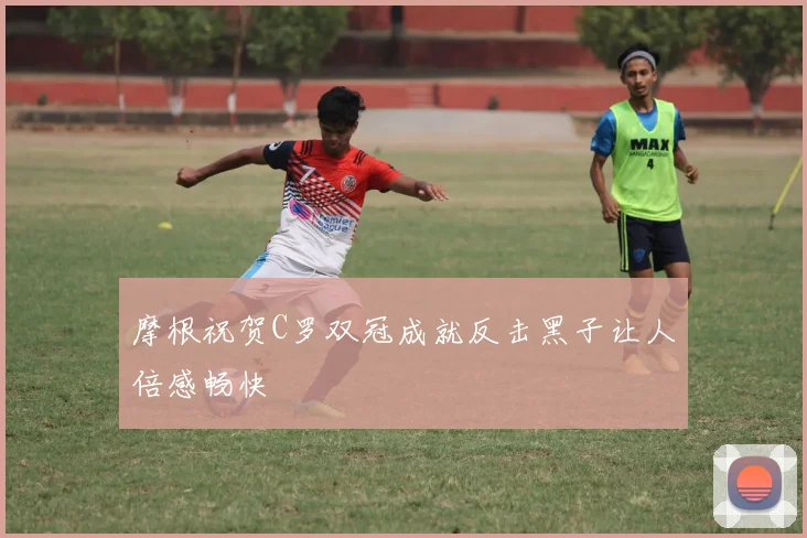 摩根祝贺C罗双冠成就反击黑子让人倍感畅快