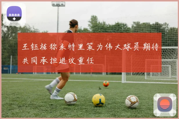王钰栋称米特里策为伟大球员期待共同承担进攻重任