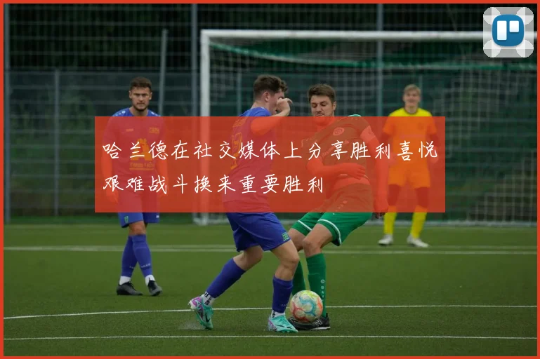 哈兰德在社交媒体上分享胜利喜悦艰难战斗换来重要胜利