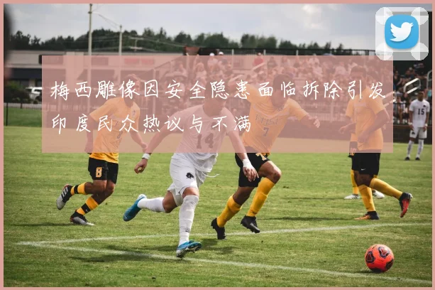 梅西雕像因安全隐患面临拆除引发印度民众热议与不满