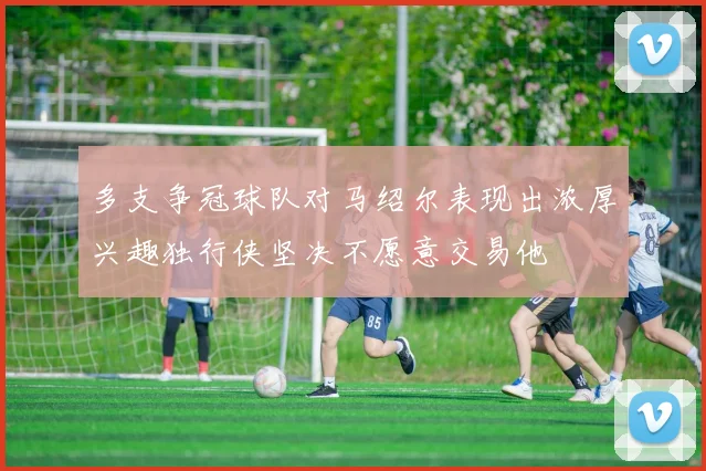 多支争冠球队对马绍尔表现出浓厚兴趣独行侠坚决不愿意交易他
