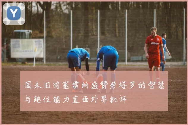 国米旧将塞雷纳盛赞劳塔罗的智慧与跑位能力直面外界批评