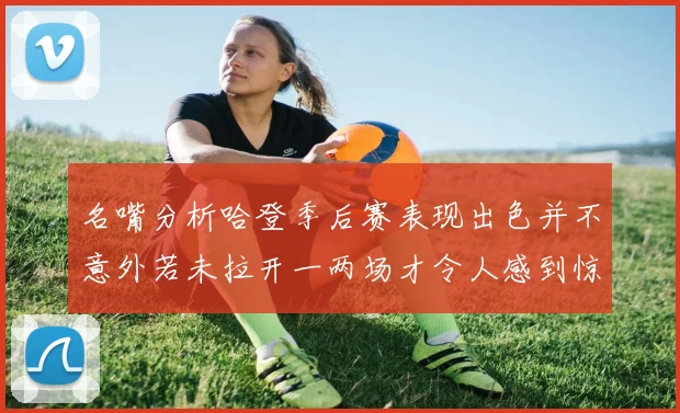 名嘴分析哈登季后赛表现出色并不意外若未拉开一两场才令人感到惊讶