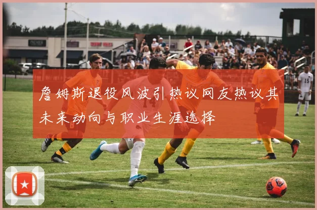 詹姆斯退役风波引热议网友热议其未来动向与职业生涯选择