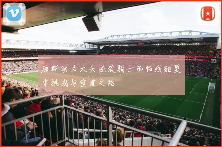 唐斯助力大头逆袭骑士面临残酷夏季挑战与重建之路