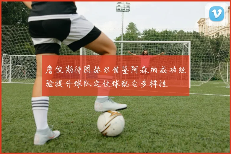 詹俊期待图赫尔借鉴阿森纳成功经验提升球队定位球配合多样性