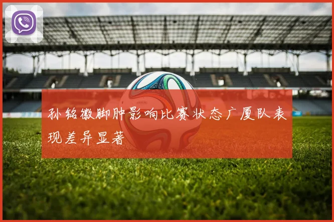 孙铭徽脚肿影响比赛状态广厦队表现差异显著