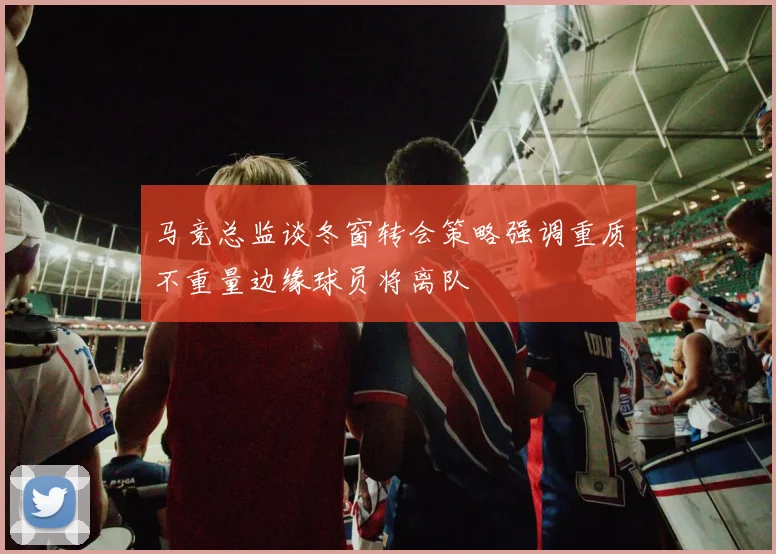 马竞总监谈冬窗转会策略强调重质不重量边缘球员将离队