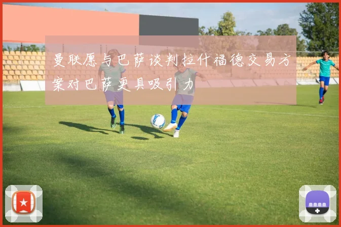 曼联愿与巴萨谈判拉什福德交易方案对巴萨更具吸引力