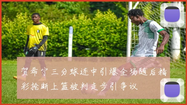 贺希宁三分球连中引爆全场随后精彩抢断上篮被判走步引争议