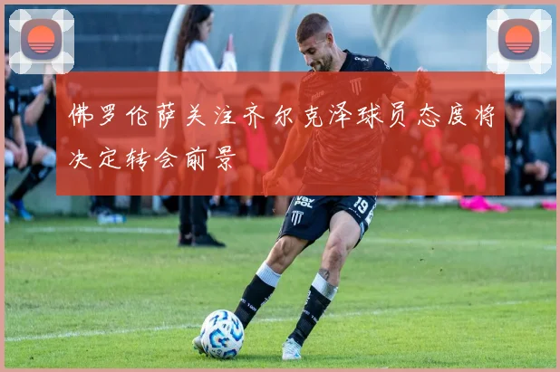 佛罗伦萨关注齐尔克泽球员态度将决定转会前景